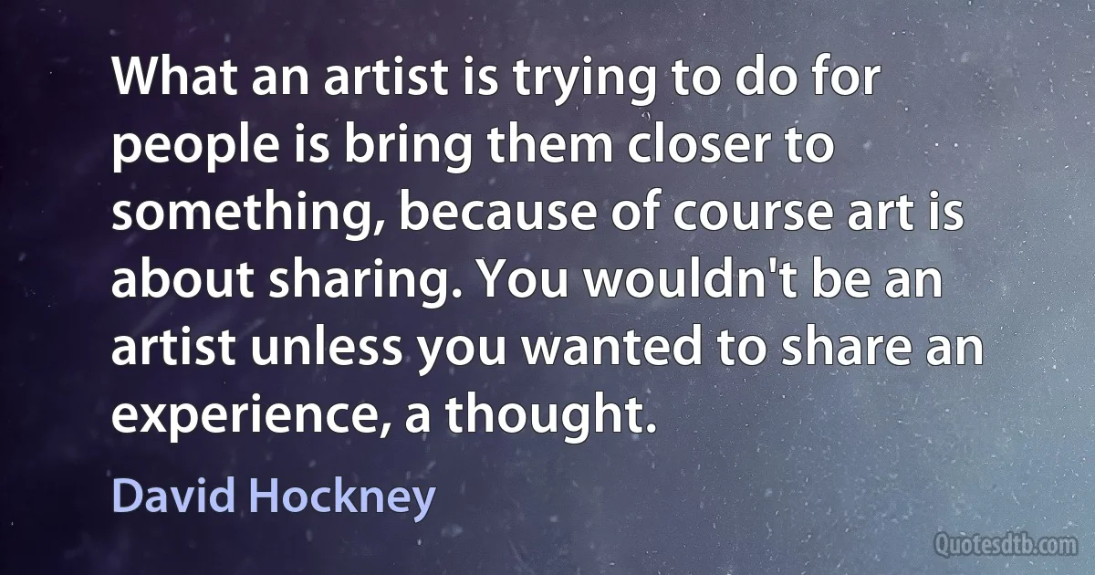 What an artist is trying to do for people is bring them closer to something, because of course art is about sharing. You wouldn't be an artist unless you wanted to share an experience, a thought. (David Hockney)