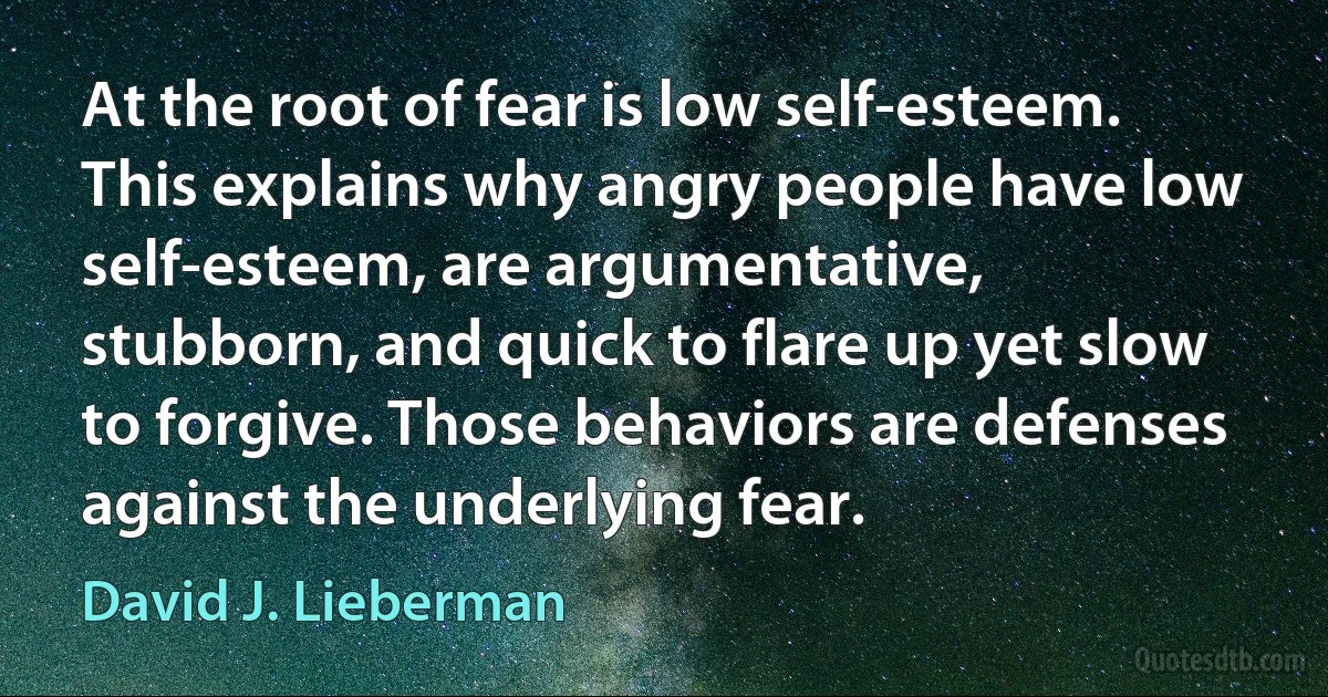 At the root of fear is low self-esteem. This explains why angry people have low self-esteem, are argumentative, stubborn, and quick to flare up yet slow to forgive. Those behaviors are defenses against the underlying fear. (David J. Lieberman)