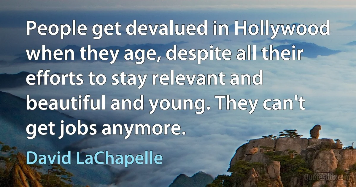 People get devalued in Hollywood when they age, despite all their efforts to stay relevant and beautiful and young. They can't get jobs anymore. (David LaChapelle)