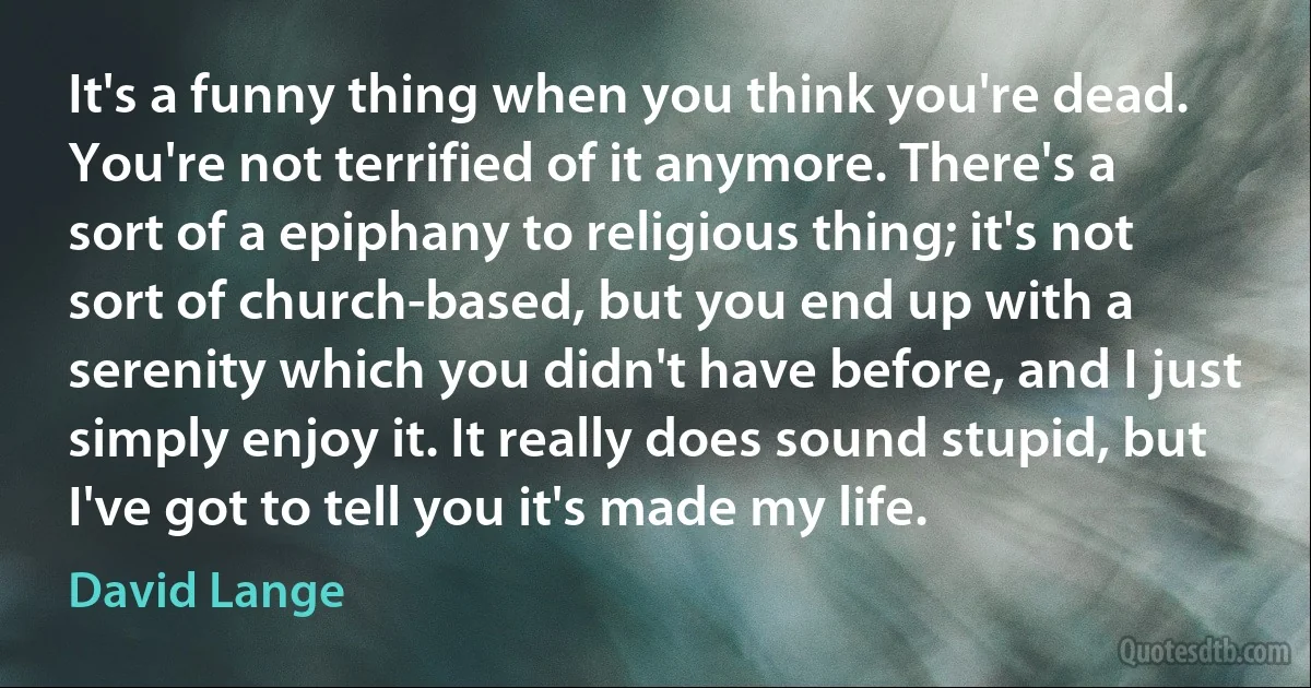 It's a funny thing when you think you're dead. You're not terrified of it anymore. There's a sort of a epiphany to religious thing; it's not sort of church-based, but you end up with a serenity which you didn't have before, and I just simply enjoy it. It really does sound stupid, but I've got to tell you it's made my life. (David Lange)