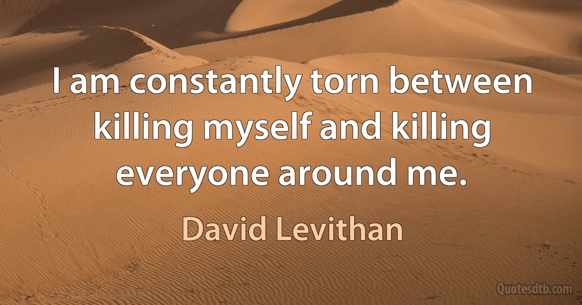 I am constantly torn between killing myself and killing everyone around me. (David Levithan)