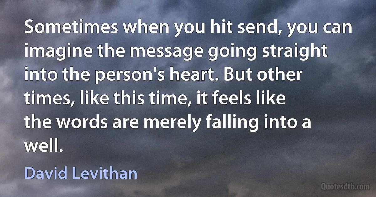 Sometimes when you hit send, you can imagine the message going straight into the person's heart. But other times, like this time, it feels like the words are merely falling into a well. (David Levithan)