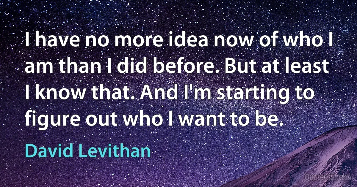 I have no more idea now of who I am than I did before. But at least I know that. And I'm starting to figure out who I want to be. (David Levithan)