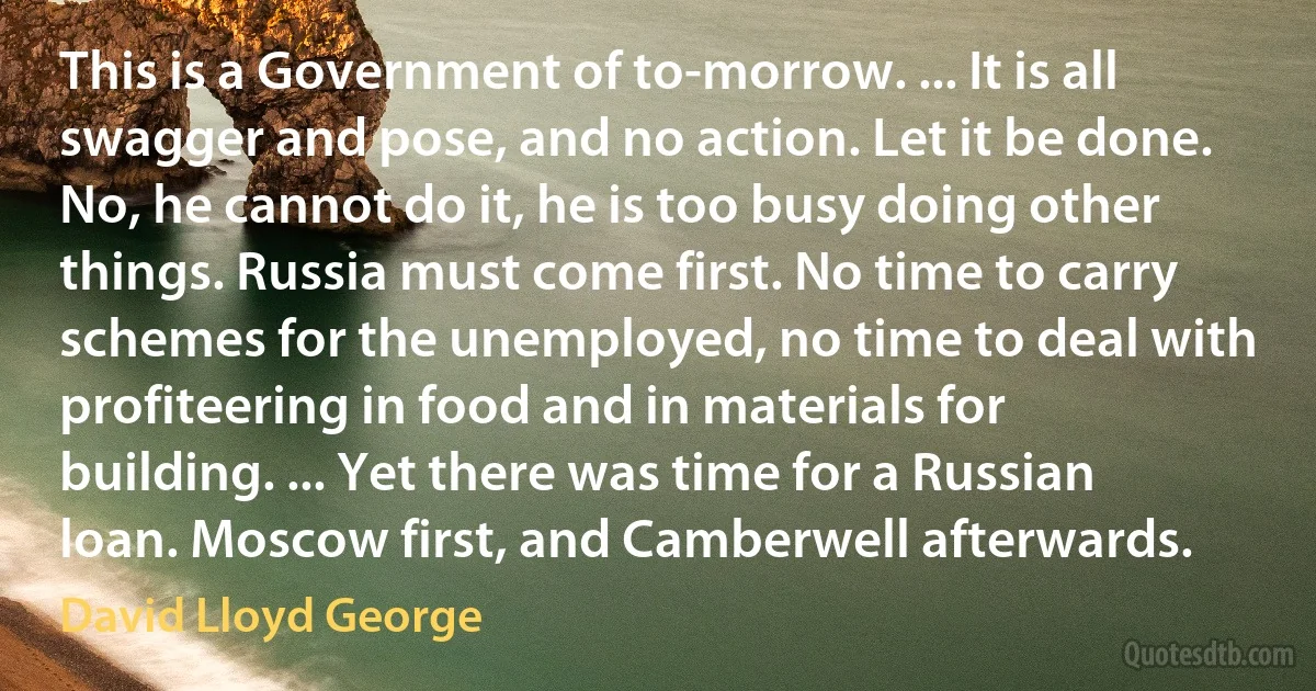 This is a Government of to-morrow. ... It is all swagger and pose, and no action. Let it be done. No, he cannot do it, he is too busy doing other things. Russia must come first. No time to carry schemes for the unemployed, no time to deal with profiteering in food and in materials for building. ... Yet there was time for a Russian loan. Moscow first, and Camberwell afterwards. (David Lloyd George)