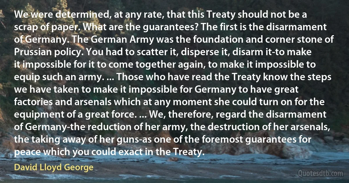 We were determined, at any rate, that this Treaty should not be a scrap of paper. What are the guarantees? The first is the disarmament of Germany. The German Army was the foundation and corner stone of Prussian policy. You had to scatter it, disperse it, disarm it-to make it impossible for it to come together again, to make it impossible to equip such an army. ... Those who have read the Treaty know the steps we have taken to make it impossible for Germany to have great factories and arsenals which at any moment she could turn on for the equipment of a great force. ... We, therefore, regard the disarmament of Germany-the reduction of her army, the destruction of her arsenals, the taking away of her guns-as one of the foremost guarantees for peace which you could exact in the Treaty. (David Lloyd George)