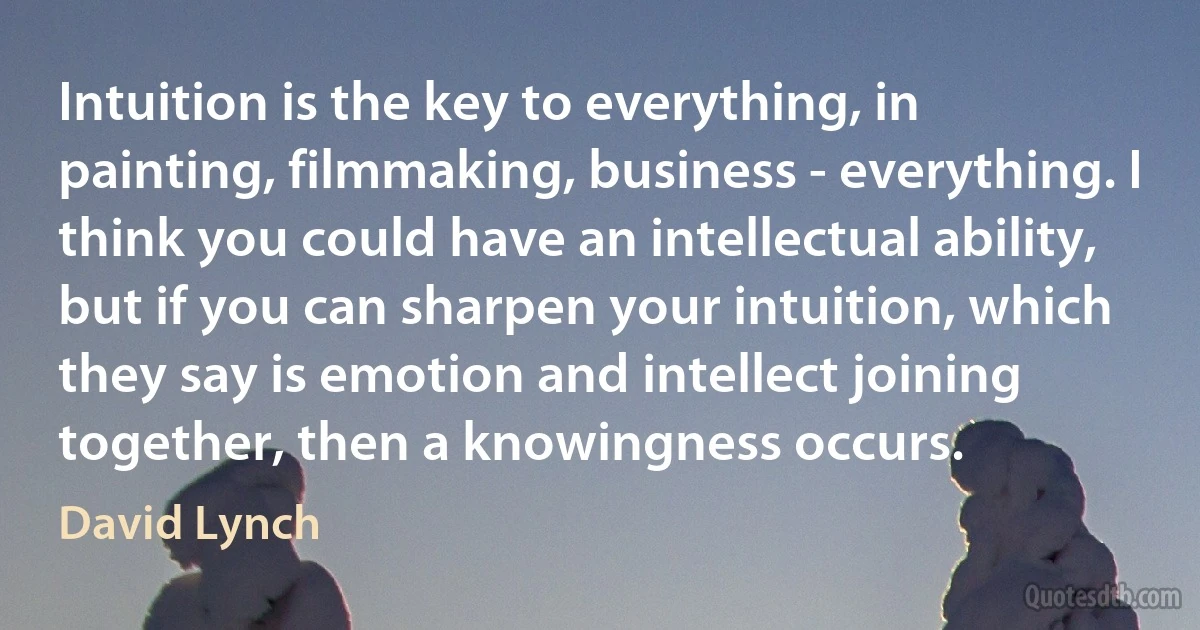 Intuition is the key to everything, in painting, filmmaking, business - everything. I think you could have an intellectual ability, but if you can sharpen your intuition, which they say is emotion and intellect joining together, then a knowingness occurs. (David Lynch)