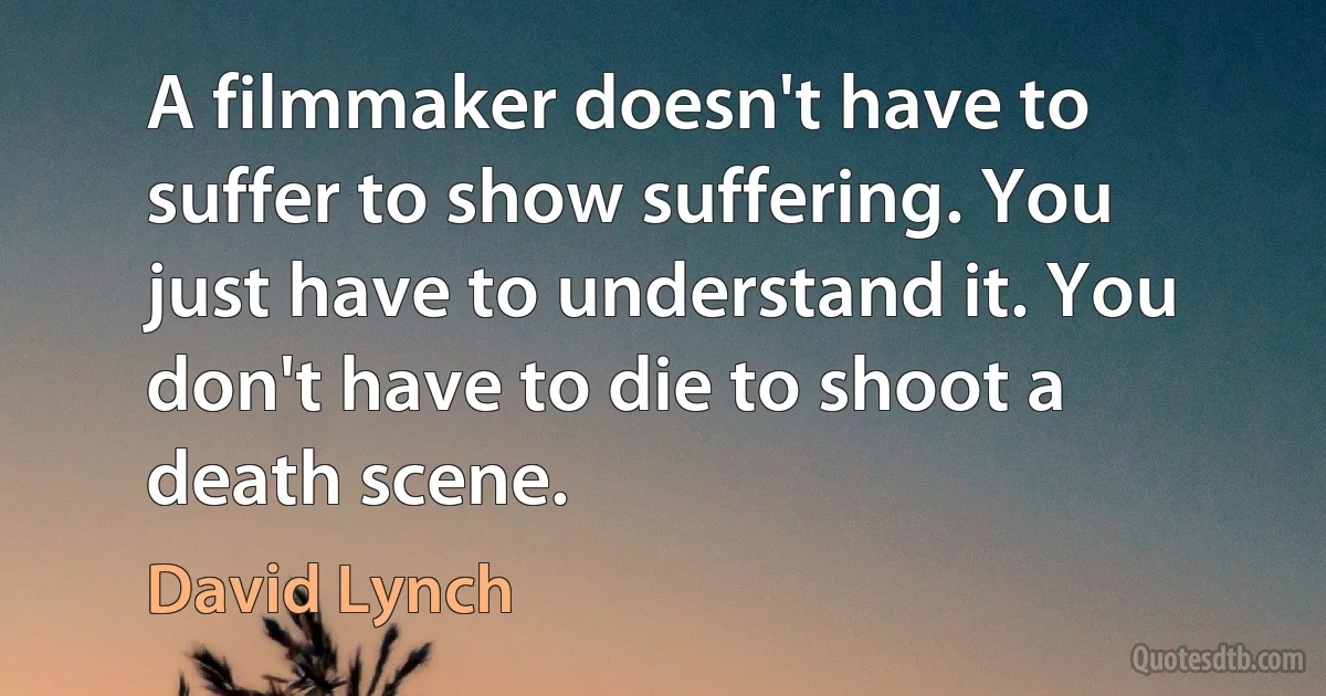 A filmmaker doesn't have to suffer to show suffering. You just have to understand it. You don't have to die to shoot a death scene. (David Lynch)