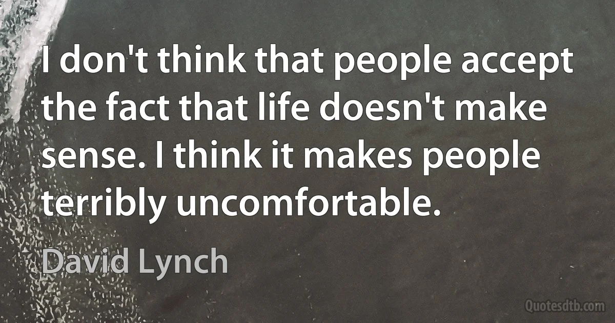 I don't think that people accept the fact that life doesn't make sense. I think it makes people terribly uncomfortable. (David Lynch)