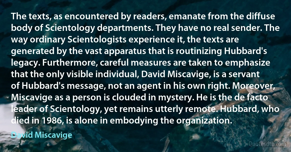 The texts, as encountered by readers, emanate from the diffuse body of Scientology departments. They have no real sender. The way ordinary Scientologists experience it, the texts are generated by the vast apparatus that is routinizing Hubbard's legacy. Furthermore, careful measures are taken to emphasize that the only visible individual, David Miscavige, is a servant of Hubbard's message, not an agent in his own right. Moreover, Miscavige as a person is clouded in mystery. He is the de facto leader of Scientology, yet remains utterly remote. Hubbard, who died in 1986, is alone in embodying the organization. (David Miscavige)