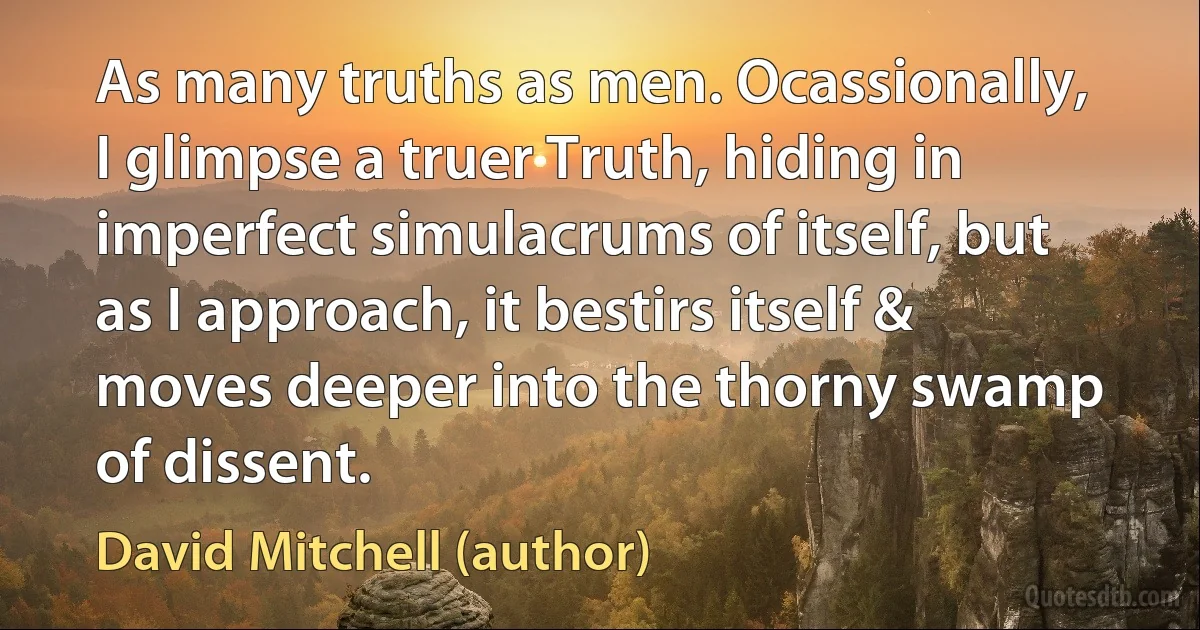 As many truths as men. Ocassionally, I glimpse a truer Truth, hiding in imperfect simulacrums of itself, but as I approach, it bestirs itself & moves deeper into the thorny swamp of dissent. (David Mitchell (author))