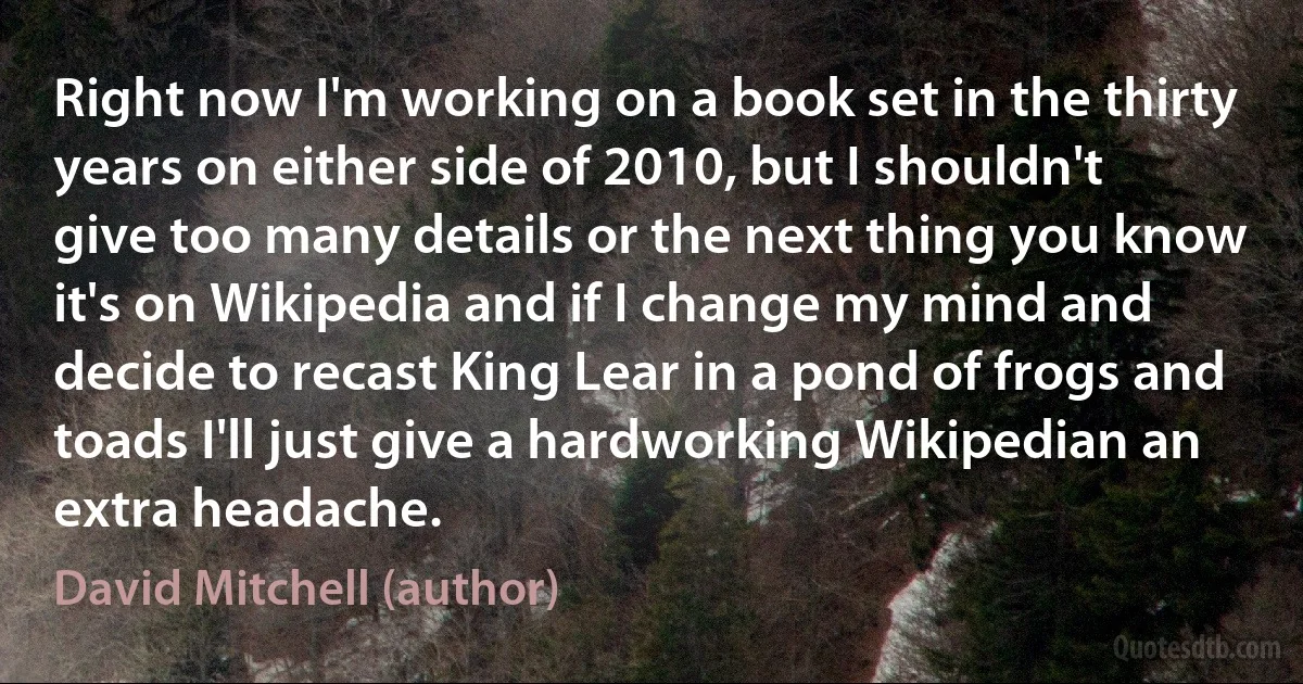 Right now I'm working on a book set in the thirty years on either side of 2010, but I shouldn't give too many details or the next thing you know it's on Wikipedia and if I change my mind and decide to recast King Lear in a pond of frogs and toads I'll just give a hardworking Wikipedian an extra headache. (David Mitchell (author))