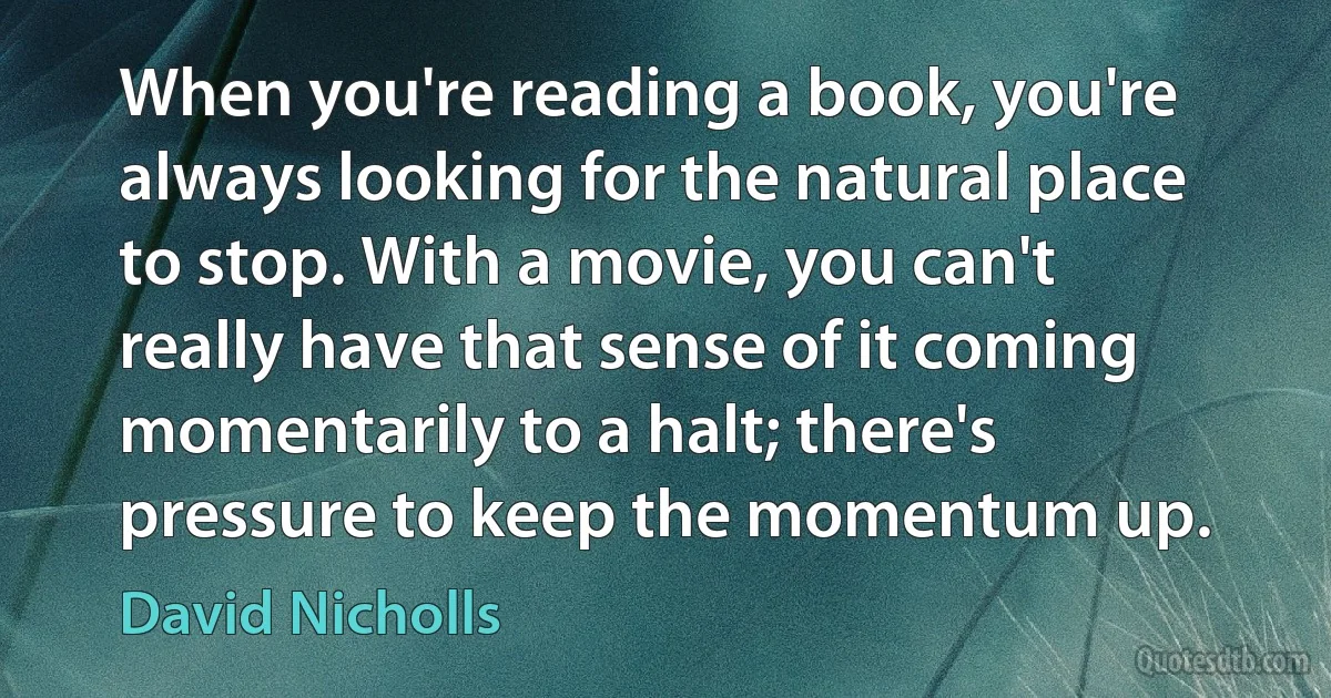 When you're reading a book, you're always looking for the natural place to stop. With a movie, you can't really have that sense of it coming momentarily to a halt; there's pressure to keep the momentum up. (David Nicholls)