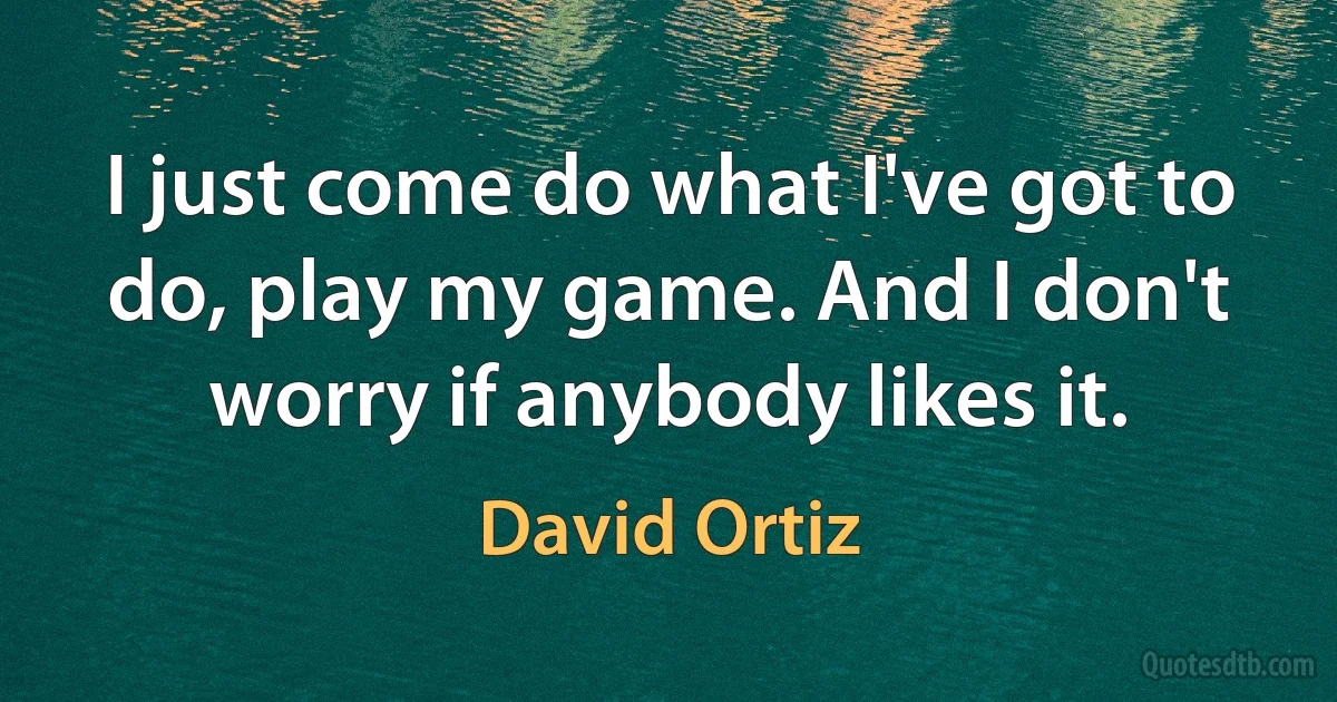 I just come do what I've got to do, play my game. And I don't worry if anybody likes it. (David Ortiz)