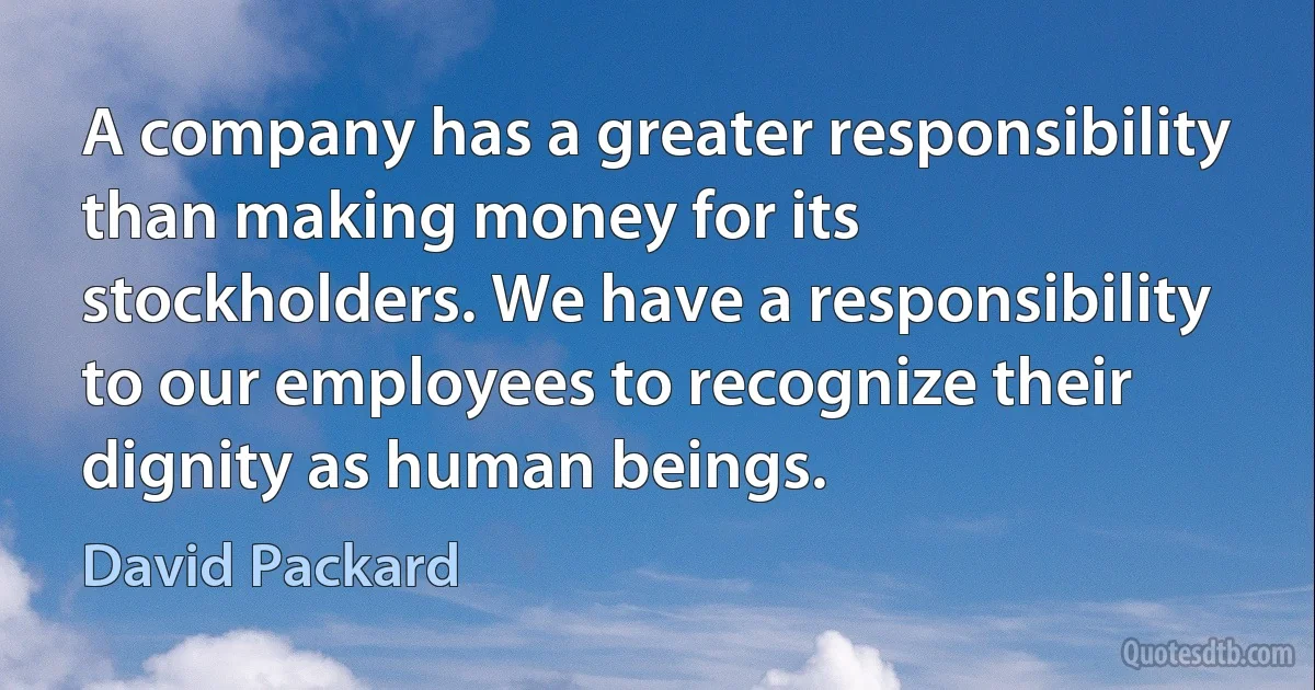 A company has a greater responsibility than making money for its stockholders. We have a responsibility to our employees to recognize their dignity as human beings. (David Packard)