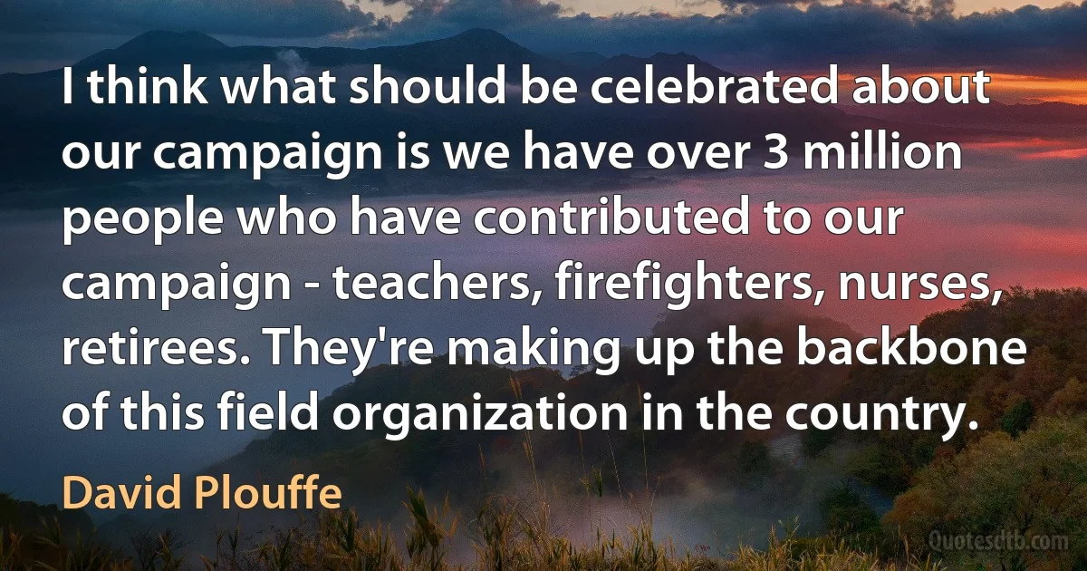 I think what should be celebrated about our campaign is we have over 3 million people who have contributed to our campaign - teachers, firefighters, nurses, retirees. They're making up the backbone of this field organization in the country. (David Plouffe)