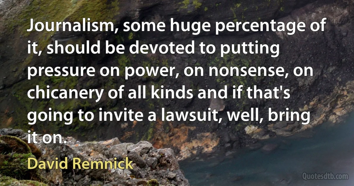 Journalism, some huge percentage of it, should be devoted to putting pressure on power, on nonsense, on chicanery of all kinds and if that's going to invite a lawsuit, well, bring it on. (David Remnick)