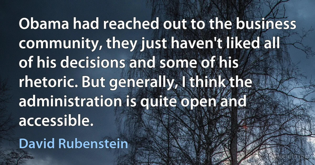 Obama had reached out to the business community, they just haven't liked all of his decisions and some of his rhetoric. But generally, I think the administration is quite open and accessible. (David Rubenstein)