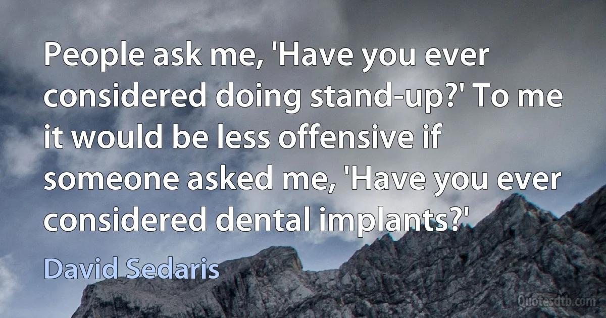 People ask me, 'Have you ever considered doing stand-up?' To me it would be less offensive if someone asked me, 'Have you ever considered dental implants?' (David Sedaris)