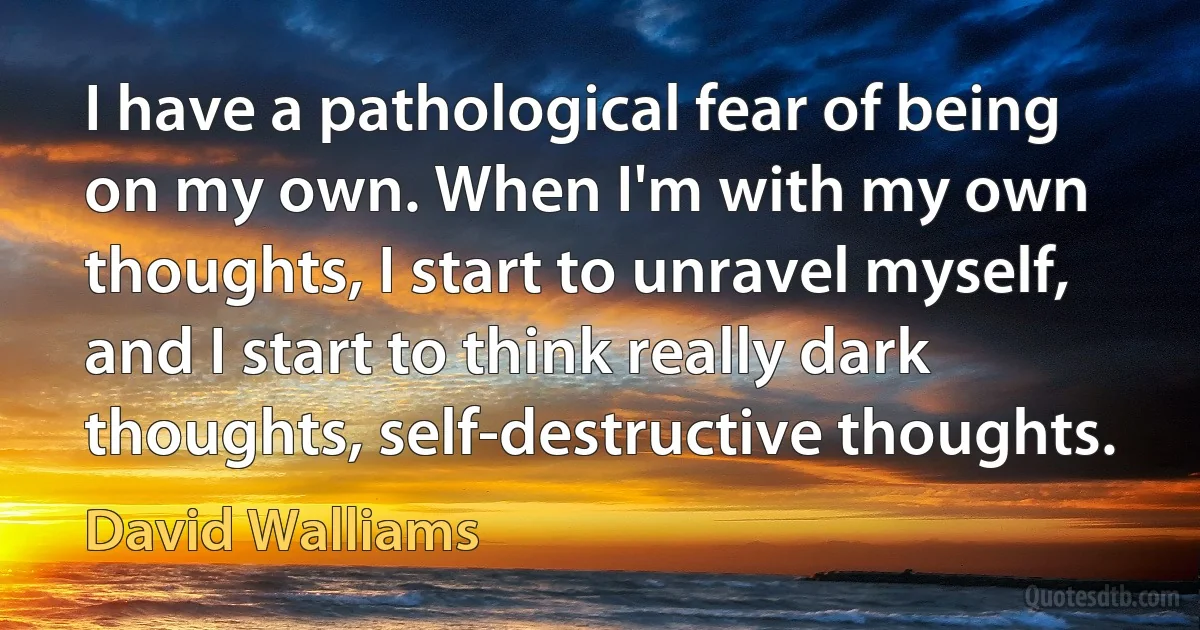 I have a pathological fear of being on my own. When I'm with my own thoughts, I start to unravel myself, and I start to think really dark thoughts, self-destructive thoughts. (David Walliams)