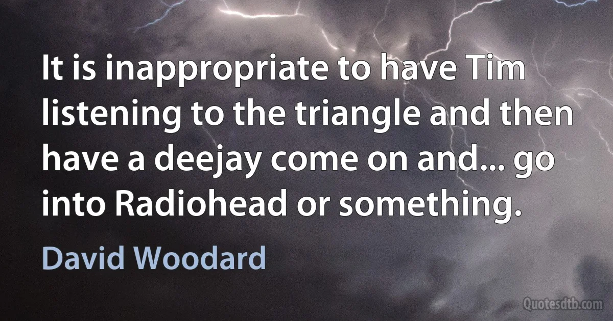 It is inappropriate to have Tim listening to the triangle and then have a deejay come on and... go into Radiohead or something. (David Woodard)