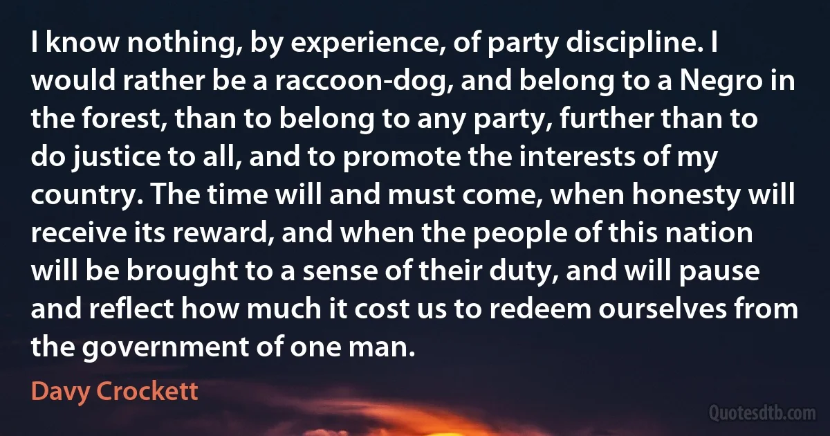 I know nothing, by experience, of party discipline. I would rather be a raccoon-dog, and belong to a Negro in the forest, than to belong to any party, further than to do justice to all, and to promote the interests of my country. The time will and must come, when honesty will receive its reward, and when the people of this nation will be brought to a sense of their duty, and will pause and reflect how much it cost us to redeem ourselves from the government of one man. (Davy Crockett)