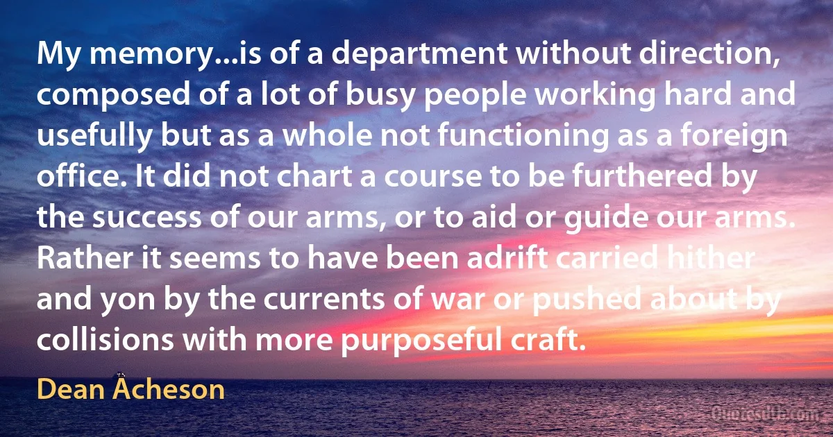 My memory...is of a department without direction, composed of a lot of busy people working hard and usefully but as a whole not functioning as a foreign office. It did not chart a course to be furthered by the success of our arms, or to aid or guide our arms. Rather it seems to have been adrift carried hither and yon by the currents of war or pushed about by collisions with more purposeful craft. (Dean Acheson)