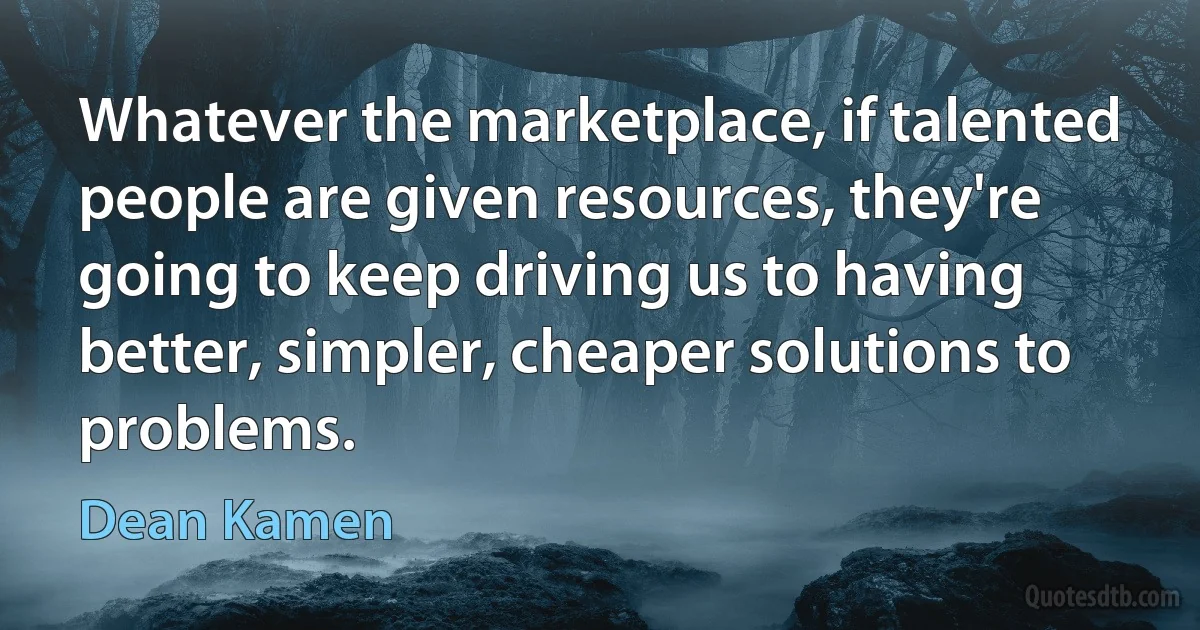 Whatever the marketplace, if talented people are given resources, they're going to keep driving us to having better, simpler, cheaper solutions to problems. (Dean Kamen)