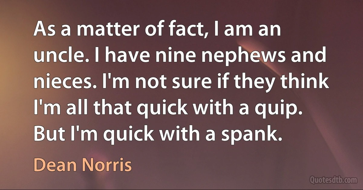 As a matter of fact, I am an uncle. I have nine nephews and nieces. I'm not sure if they think I'm all that quick with a quip. But I'm quick with a spank. (Dean Norris)