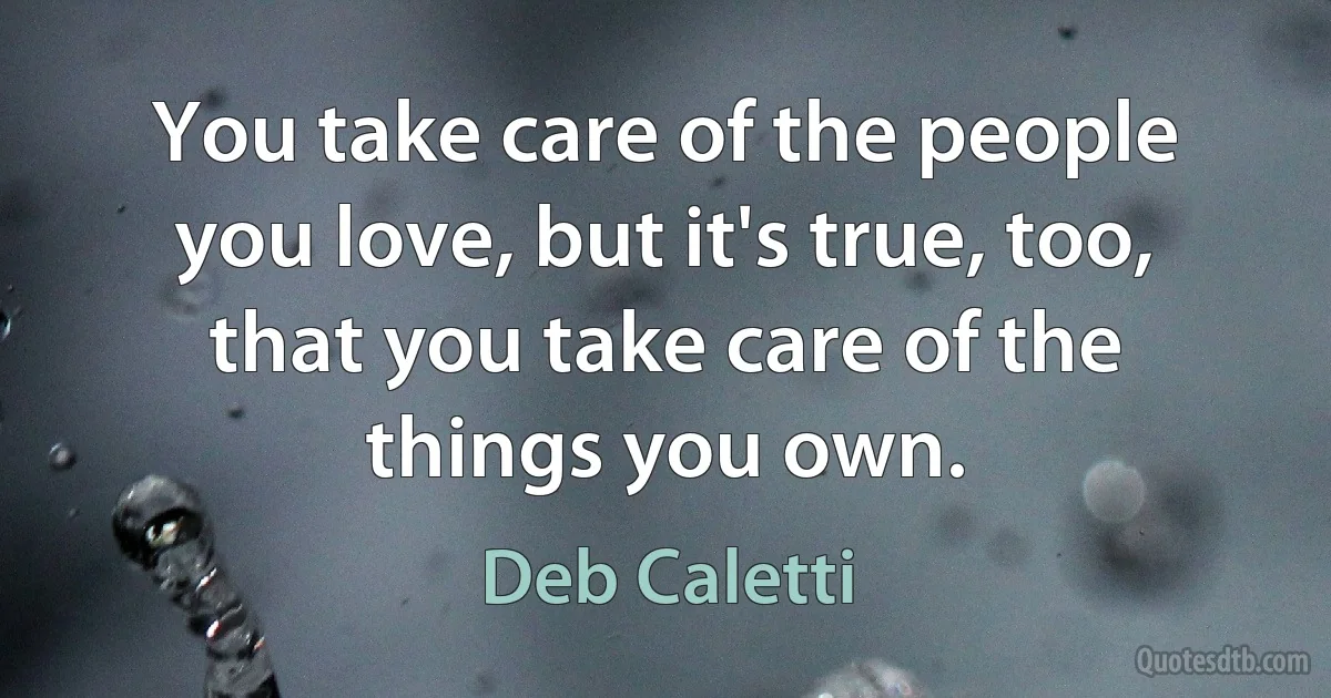 You take care of the people you love, but it's true, too, that you take care of the things you own. (Deb Caletti)