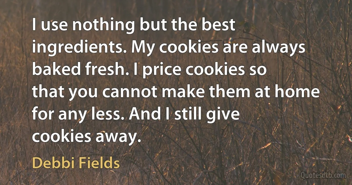 I use nothing but the best ingredients. My cookies are always baked fresh. I price cookies so that you cannot make them at home for any less. And I still give cookies away. (Debbi Fields)