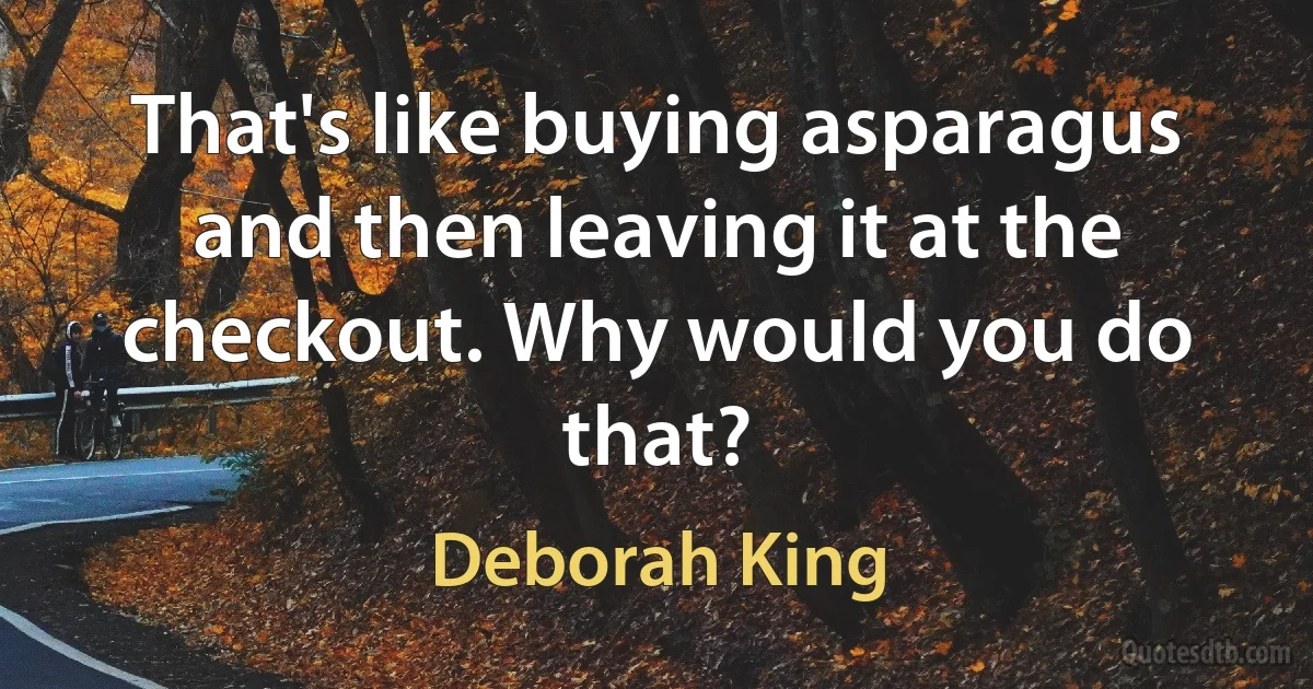 That's like buying asparagus and then leaving it at the checkout. Why would you do that? (Deborah King)