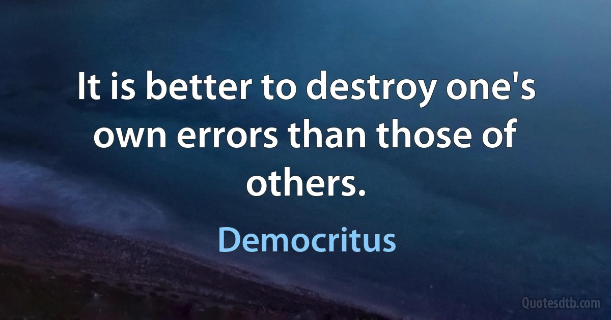 It is better to destroy one's own errors than those of others. (Democritus)