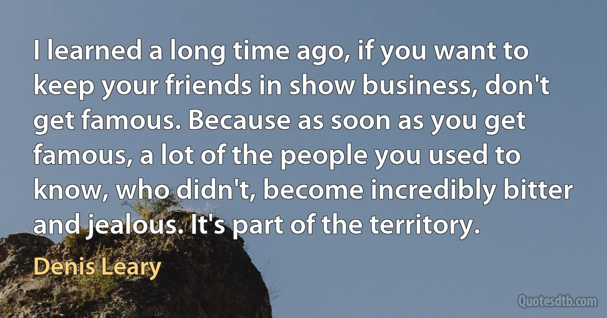 I learned a long time ago, if you want to keep your friends in show business, don't get famous. Because as soon as you get famous, a lot of the people you used to know, who didn't, become incredibly bitter and jealous. It's part of the territory. (Denis Leary)