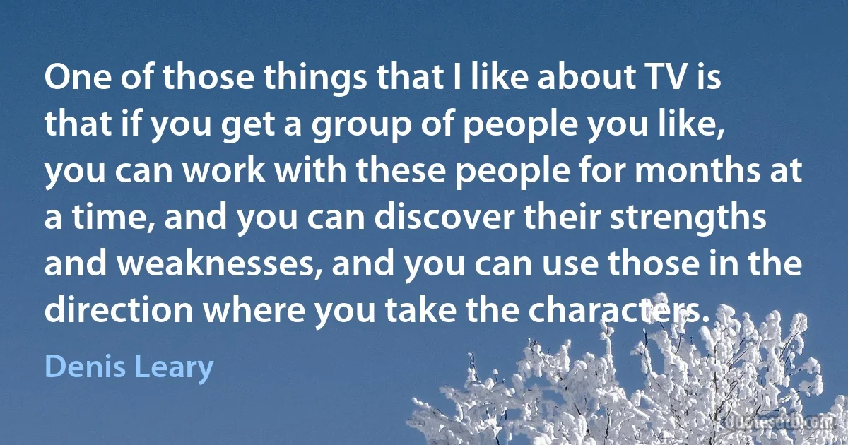 One of those things that I like about TV is that if you get a group of people you like, you can work with these people for months at a time, and you can discover their strengths and weaknesses, and you can use those in the direction where you take the characters. (Denis Leary)