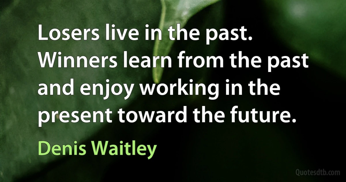 Losers live in the past. Winners learn from the past and enjoy working in the present toward the future. (Denis Waitley)