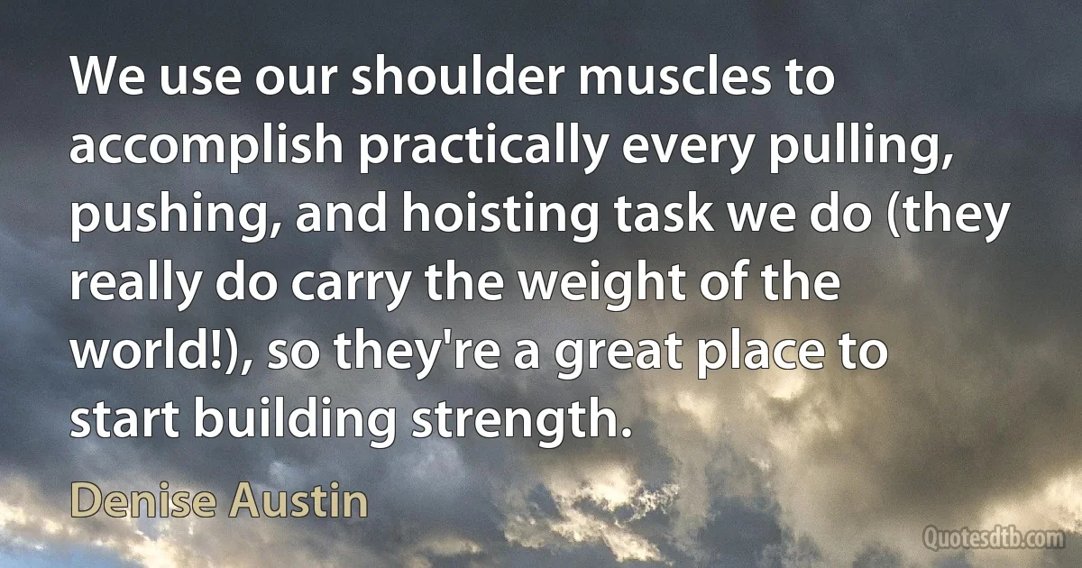 We use our shoulder muscles to accomplish practically every pulling, pushing, and hoisting task we do (they really do carry the weight of the world!), so they're a great place to start building strength. (Denise Austin)