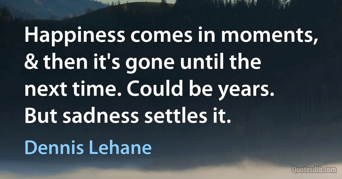 Happiness comes in moments, & then it's gone until the next time. Could be years. But sadness settles it. (Dennis Lehane)