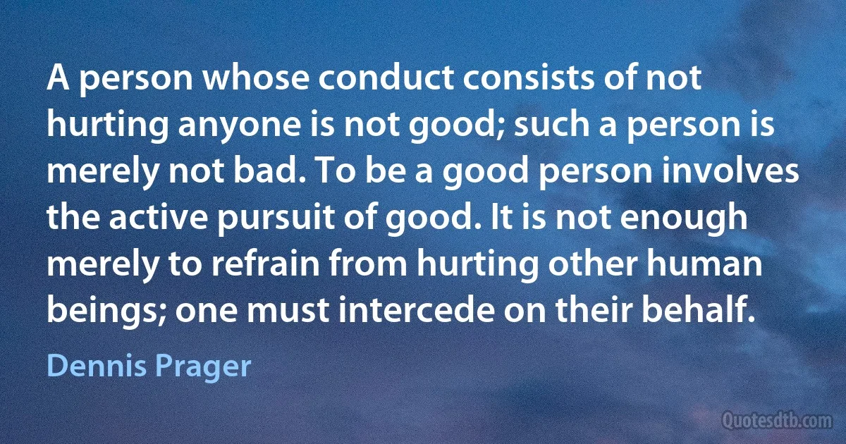 A person whose conduct consists of not hurting anyone is not good; such a person is merely not bad. To be a good person involves the active pursuit of good. It is not enough merely to refrain from hurting other human beings; one must intercede on their behalf. (Dennis Prager)