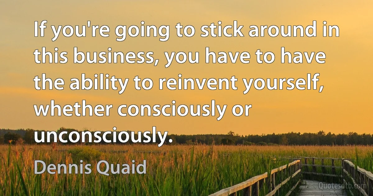 If you're going to stick around in this business, you have to have the ability to reinvent yourself, whether consciously or unconsciously. (Dennis Quaid)