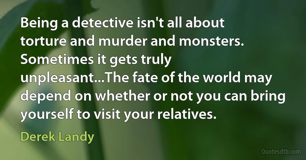 Being a detective isn't all about torture and murder and monsters. Sometimes it gets truly unpleasant...The fate of the world may depend on whether or not you can bring yourself to visit your relatives. (Derek Landy)