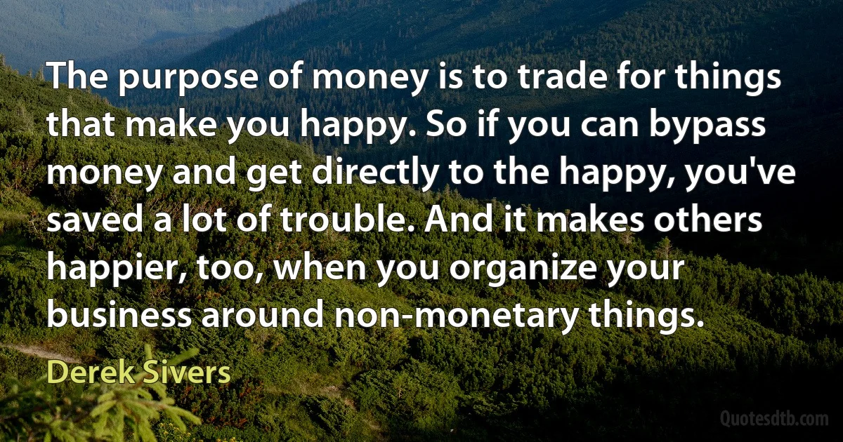 The purpose of money is to trade for things that make you happy. So if you can bypass money and get directly to the happy, you've saved a lot of trouble. And it makes others happier, too, when you organize your business around non-monetary things. (Derek Sivers)