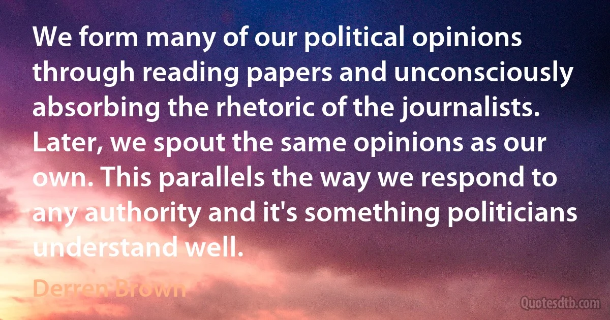 We form many of our political opinions through reading papers and unconsciously absorbing the rhetoric of the journalists. Later, we spout the same opinions as our own. This parallels the way we respond to any authority and it's something politicians understand well. (Derren Brown)