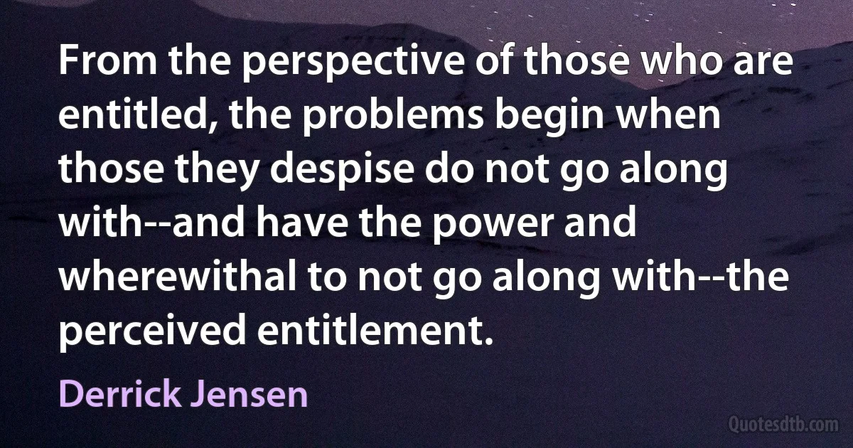 From the perspective of those who are entitled, the problems begin when those they despise do not go along with--and have the power and wherewithal to not go along with--the perceived entitlement. (Derrick Jensen)