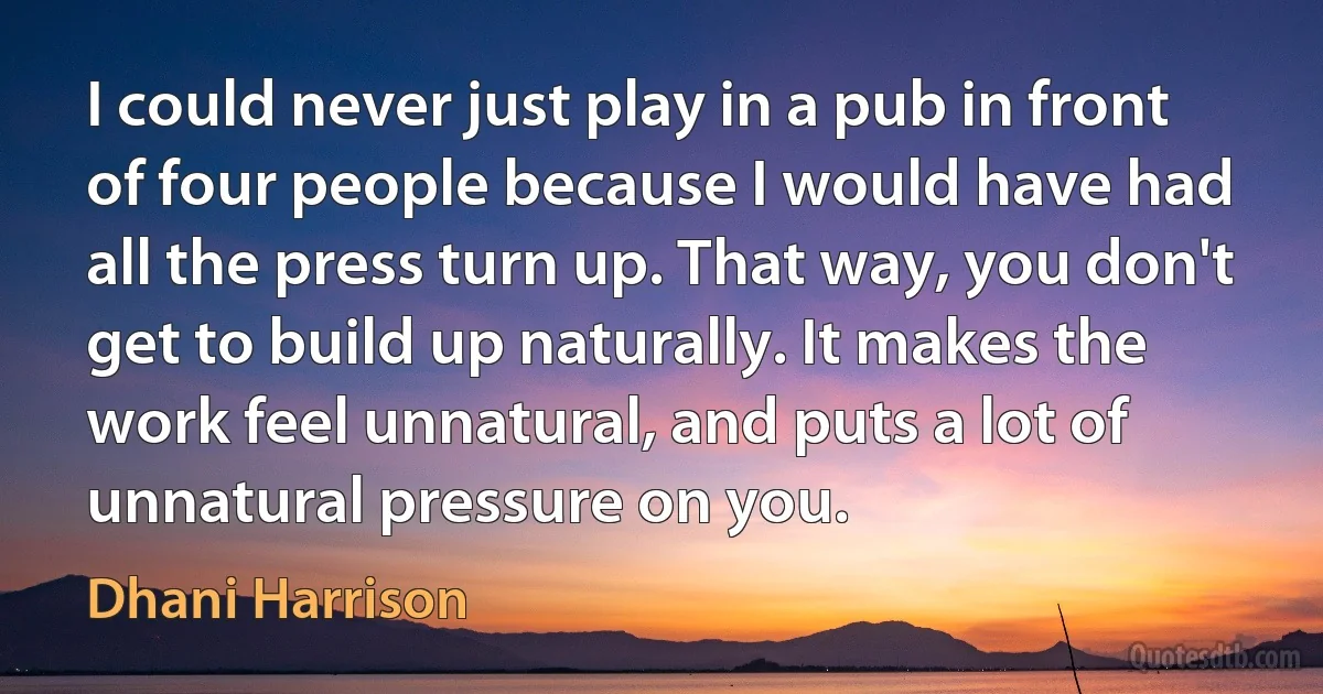 I could never just play in a pub in front of four people because I would have had all the press turn up. That way, you don't get to build up naturally. It makes the work feel unnatural, and puts a lot of unnatural pressure on you. (Dhani Harrison)