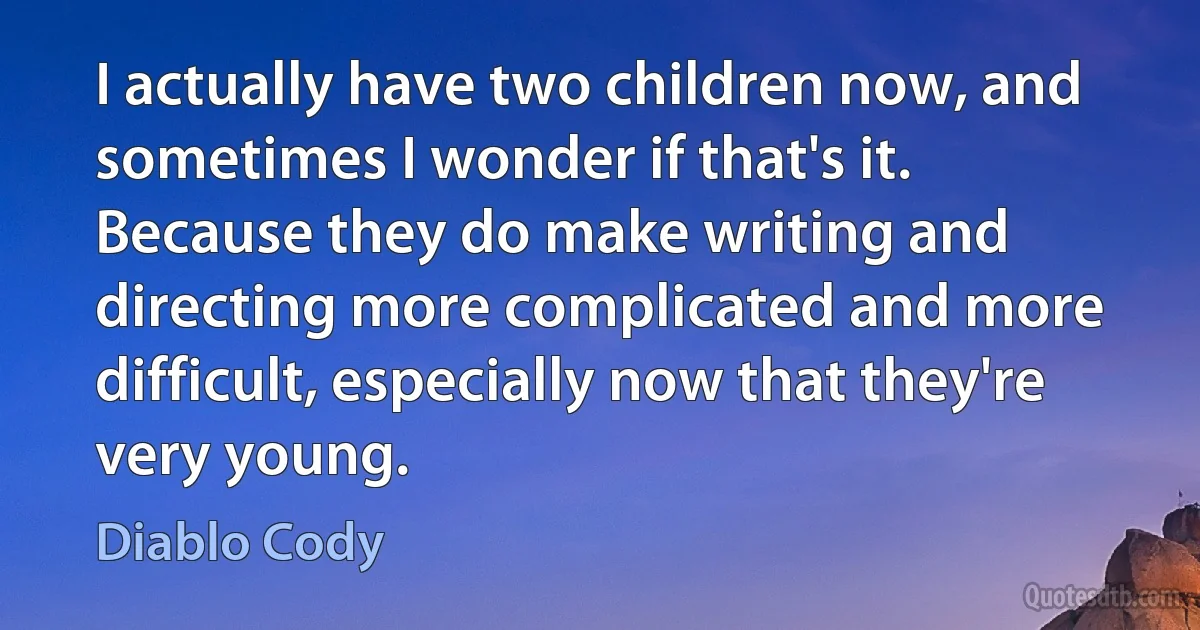 I actually have two children now, and sometimes I wonder if that's it. Because they do make writing and directing more complicated and more difficult, especially now that they're very young. (Diablo Cody)