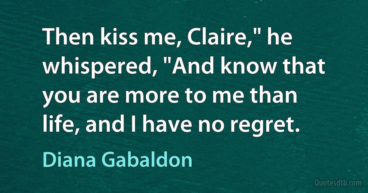 Then kiss me, Claire," he whispered, "And know that you are more to me than life, and I have no regret. (Diana Gabaldon)