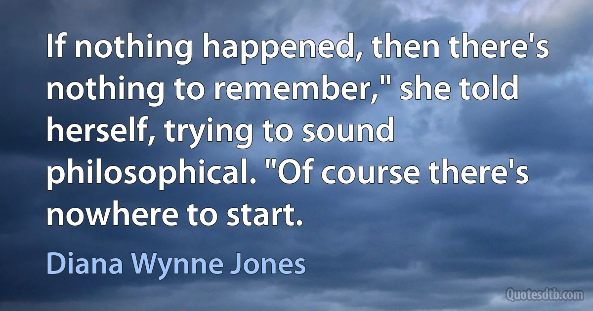 If nothing happened, then there's nothing to remember," she told herself, trying to sound philosophical. "Of course there's nowhere to start. (Diana Wynne Jones)