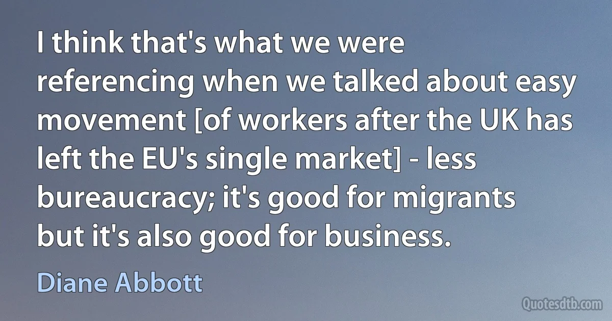 I think that's what we were referencing when we talked about easy movement [of workers after the UK has left the EU's single market] - less bureaucracy; it's good for migrants but it's also good for business. (Diane Abbott)