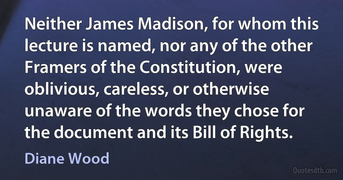 Neither James Madison, for whom this lecture is named, nor any of the other Framers of the Constitution, were oblivious, careless, or otherwise unaware of the words they chose for the document and its Bill of Rights. (Diane Wood)