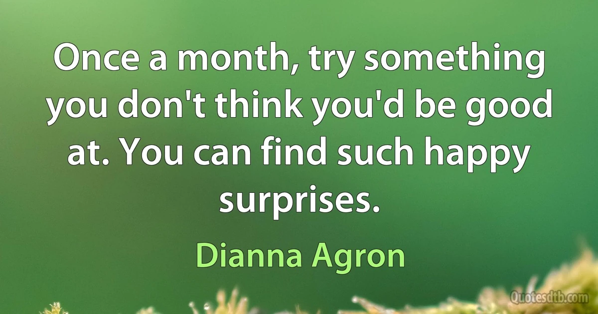 Once a month, try something you don't think you'd be good at. You can find such happy surprises. (Dianna Agron)